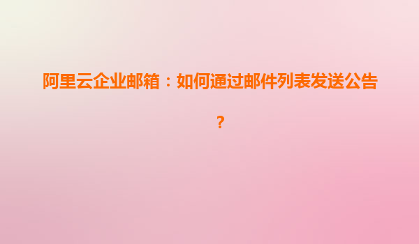 阿里云企业邮箱：如何通过邮件列表发送公告？