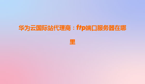 华为云国际站代理商：ftp端口服务器在哪里