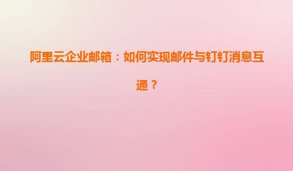 阿里云企业邮箱：如何实现邮件与钉钉消息互通？