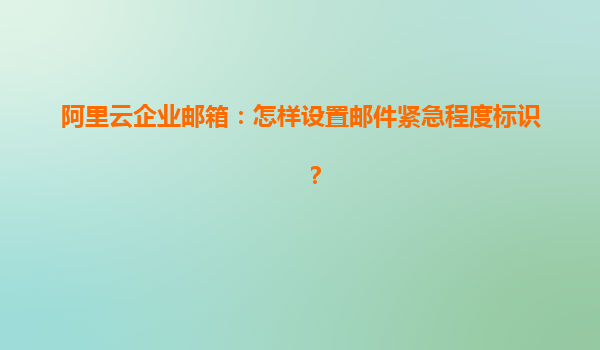 阿里云企业邮箱：怎样设置邮件紧急程度标识？