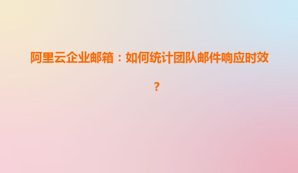 阿里云企业邮箱：如何统计团队邮件响应时效？