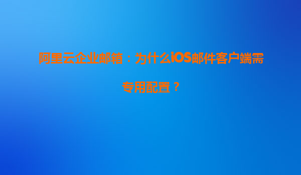 阿里云企业邮箱：为什么iOS邮件客户端需专用配置？