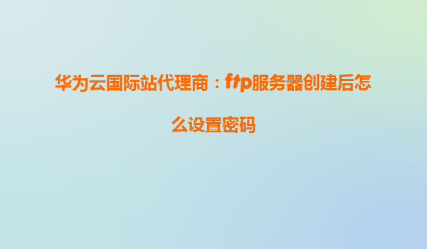 华为云国际站代理商：ftp服务器创建后怎么设置密码