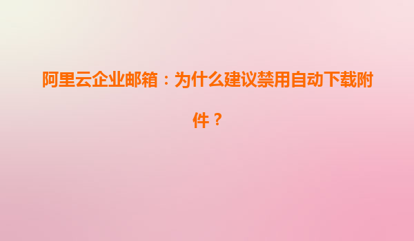 阿里云企业邮箱：为什么建议禁用自动下载附件？