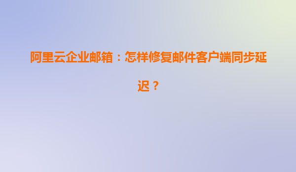 阿里云企业邮箱：怎样修复邮件客户端同步延迟？