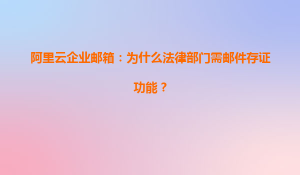 阿里云企业邮箱：为什么法律部门需邮件存证功能？