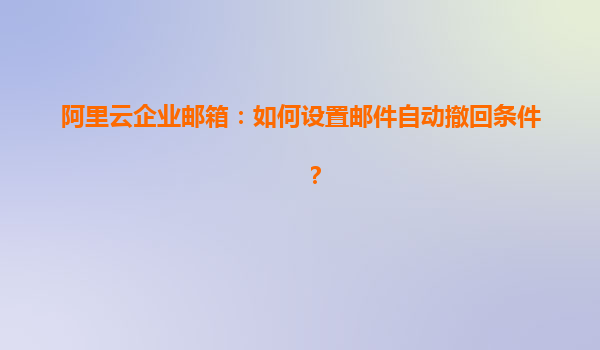 阿里云企业邮箱：如何设置邮件自动撤回条件？