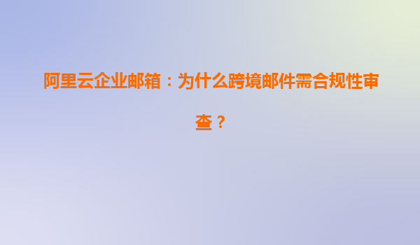阿里云企业邮箱：为什么跨境邮件需合规性审查？