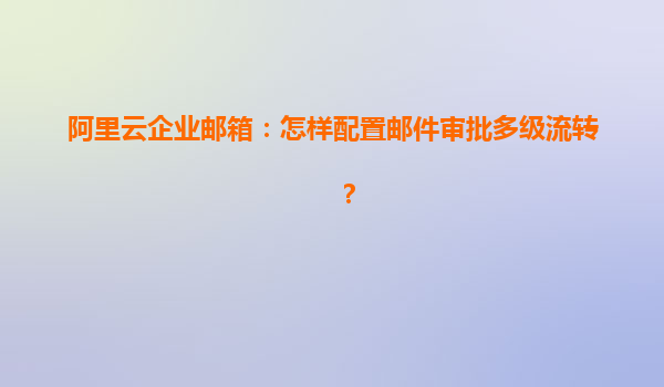 阿里云企业邮箱：怎样配置邮件审批多级流转？