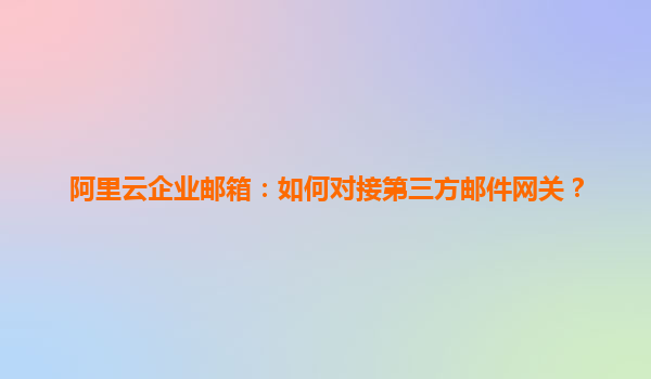 阿里云企业邮箱：如何对接第三方邮件网关？