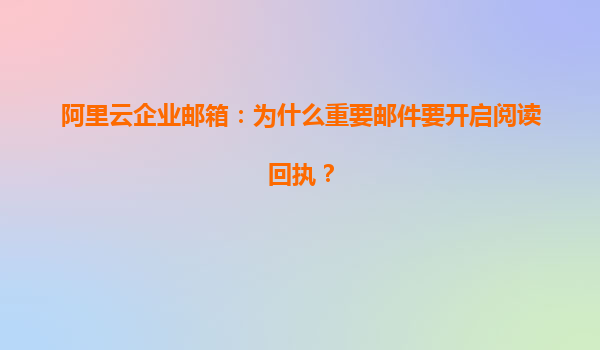 阿里云企业邮箱：为什么重要邮件要开启阅读回执？