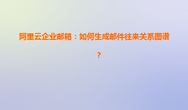 阿里云企业邮箱：如何生成邮件往来关系图谱？