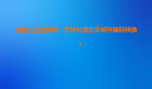 阿里云企业邮箱：怎样处理历史邮件编码转换？