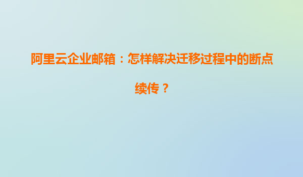 阿里云企业邮箱：怎样解决迁移过程中的断点续传？