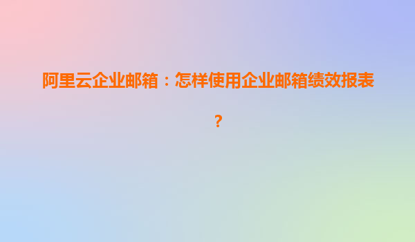 阿里云企业邮箱：怎样使用企业邮箱绩效报表？