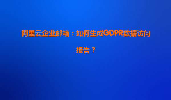 阿里云企业邮箱：如何生成GDPR数据访问报告？