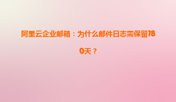 阿里云企业邮箱：为什么邮件日志需保留180天？