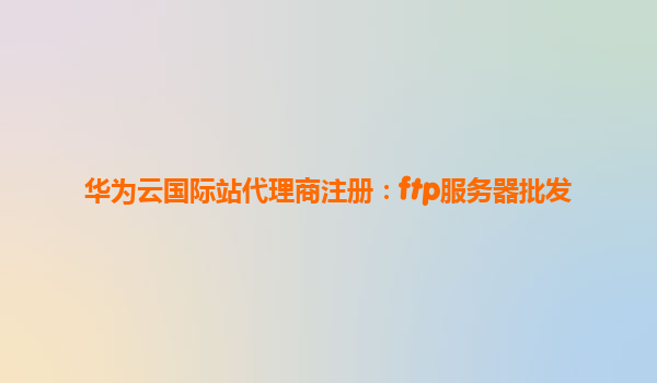 华为云国际站代理商注册：ftp服务器批发