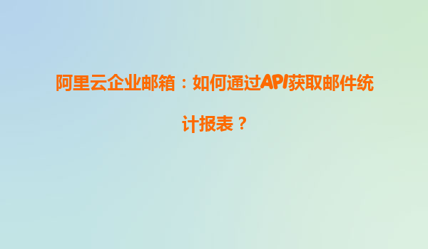 阿里云企业邮箱：如何通过API获取邮件统计报表？