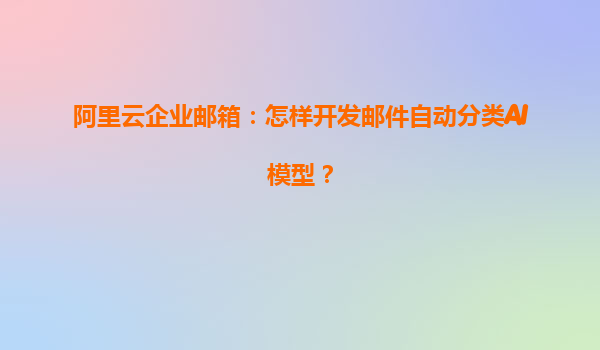 阿里云企业邮箱：怎样开发邮件自动分类AI模型？