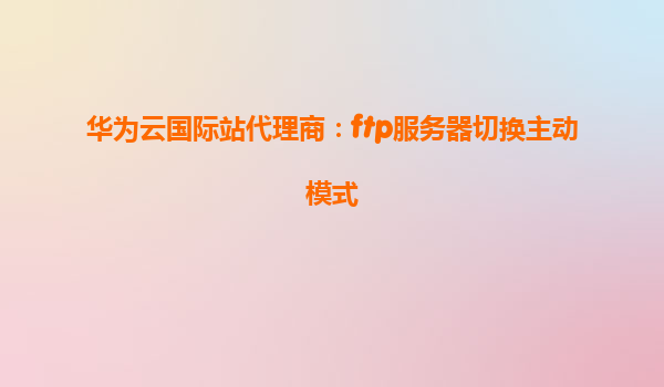 华为云国际站代理商：ftp服务器切换主动模式