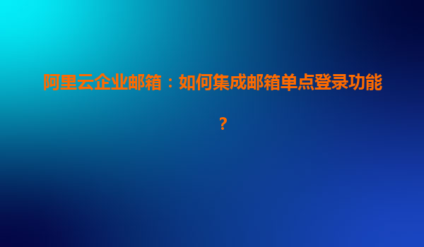 阿里云企业邮箱：如何集成邮箱单点登录功能？
