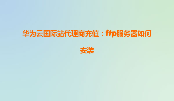 华为云国际站代理商充值：ftp服务器如何安装
