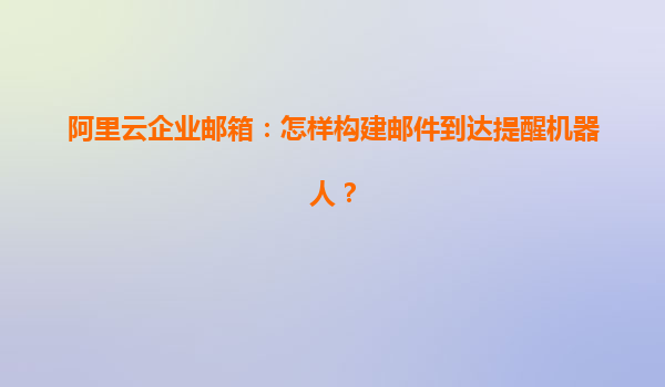 阿里云企业邮箱：怎样构建邮件到达提醒机器人？