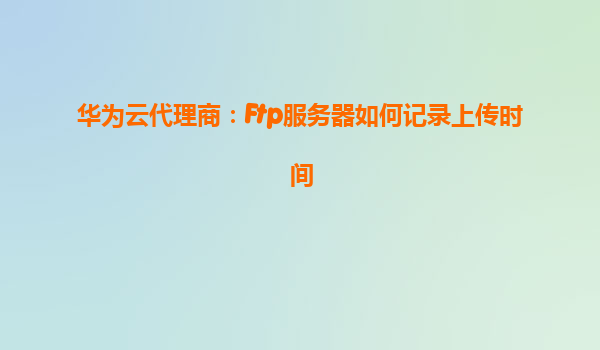 华为云代理商：Ftp服务器如何记录上传时间