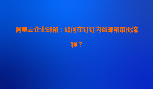 阿里云企业邮箱：如何在钉钉内置邮箱审批流程？