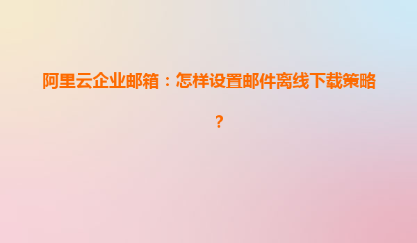 阿里云企业邮箱：怎样设置邮件离线下载策略？