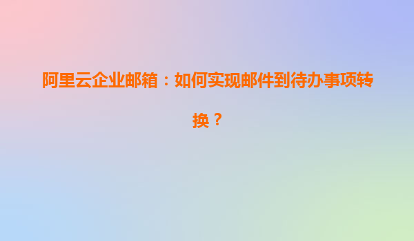 阿里云企业邮箱：如何实现邮件到待办事项转换？