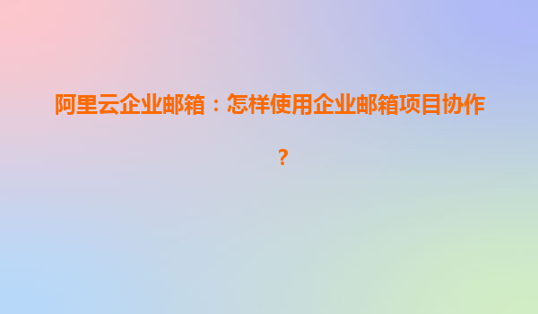 阿里云企业邮箱：怎样使用企业邮箱项目协作？