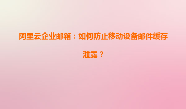 阿里云企业邮箱：如何防止移动设备邮件缓存泄露？