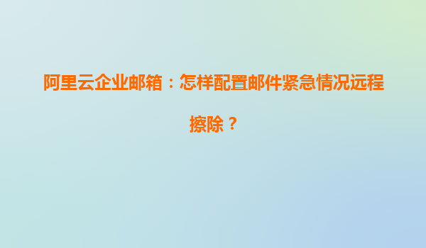 阿里云企业邮箱：怎样配置邮件紧急情况远程擦除？