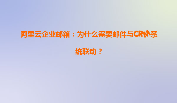 阿里云企业邮箱：为什么需要邮件与CRM系统联动？