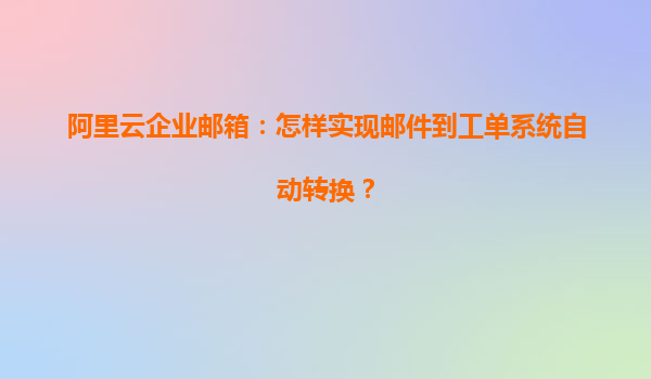 阿里云企业邮箱：怎样实现邮件到工单系统自动转换？