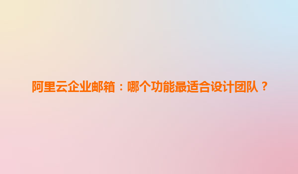 阿里云企业邮箱：哪个功能最适合设计团队？