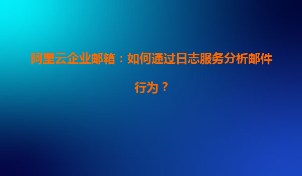阿里云企业邮箱：如何通过日志服务分析邮件行为？