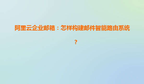 阿里云企业邮箱：怎样构建邮件智能路由系统？