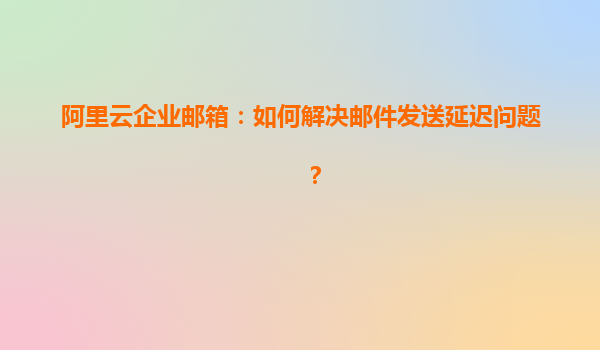 阿里云企业邮箱：如何解决邮件发送延迟问题？