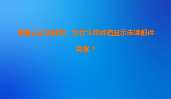 阿里云企业邮箱：为什么收件箱显示未读邮件异常？
