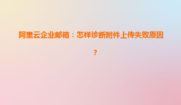 阿里云企业邮箱：怎样诊断附件上传失败原因？