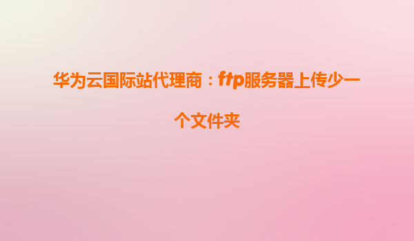 华为云国际站代理商：ftp服务器上传少一个文件夹