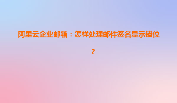 阿里云企业邮箱：怎样处理邮件签名显示错位？