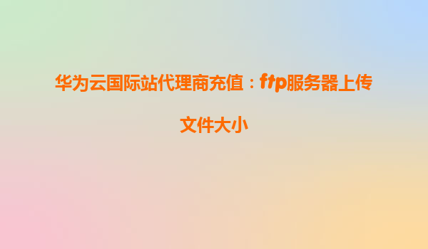 华为云国际站代理商充值：ftp服务器上传文件大小