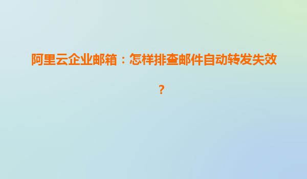 阿里云企业邮箱：怎样排查邮件自动转发失效？