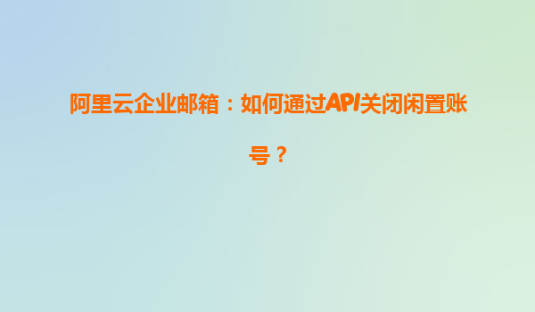 阿里云企业邮箱：如何通过API关闭闲置账号？