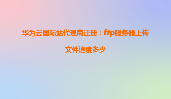华为云国际站代理商注册：ftp服务器上传文件速度多少