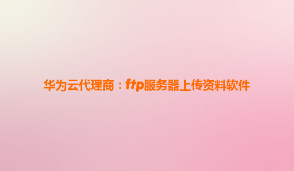 华为云代理商：ftp服务器上传资料软件